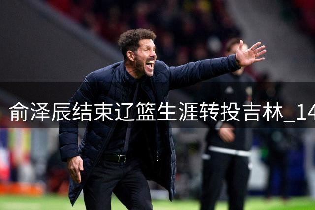 俞泽辰结束辽篮生涯转投吉林 14年情谊化作感恩祝福