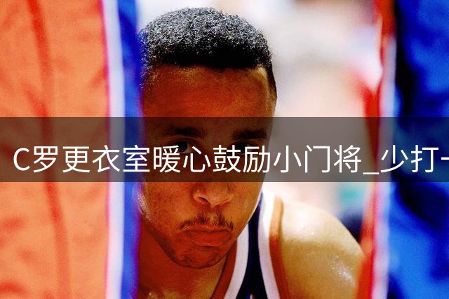 C罗更衣室暖心鼓励小门将 少打一人利雅得上演惊天逆转